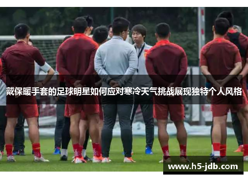 戴保暖手套的足球明星如何应对寒冷天气挑战展现独特个人风格 戴保暖手套的足球明星如何应对寒冷天气挑战展现独特个人风格
