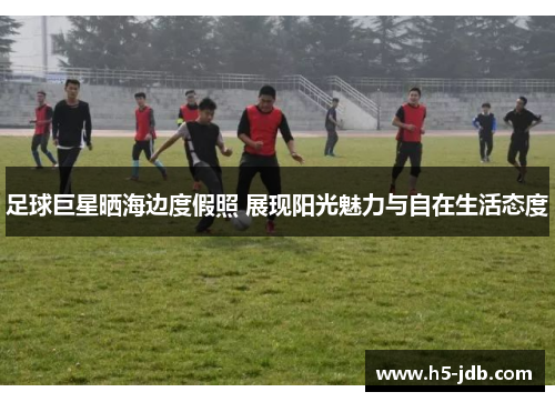 足球巨星晒海边度假照 展现阳光魅力与自在生活态度 足球巨星晒海边度假照 展现阳光魅力与自在生活态度