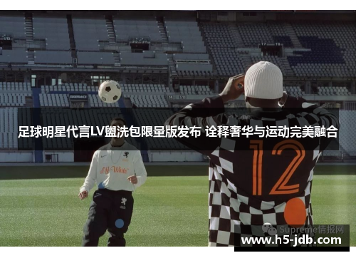 足球明星代言LV盥洗包限量版发布 诠释奢华与运动完美融合 足球明星代言LV盥洗包限量版发布 诠释奢华与运动完美融合