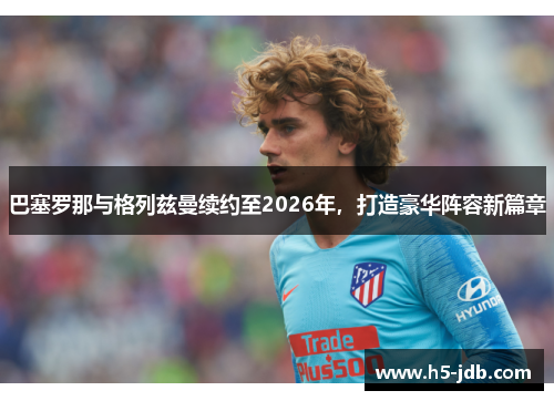 巴塞罗那与格列兹曼续约至2026年，打造豪华阵容新篇章