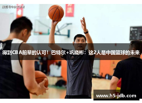得到CBA前辈的认可!巴特尔+巩晓彬:这2人是中国篮球的未来 得到CBA前辈的认可!巴特尔+巩晓彬:这2人是中国篮球的未来